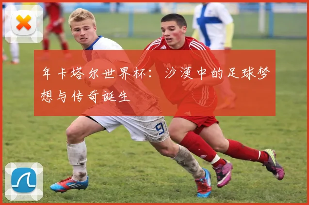 年卡塔尔世界杯：沙漠中的足球梦想与传奇诞生