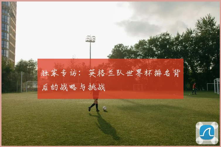 独家专访：英格兰队世界杯排名背后的战略与挑战