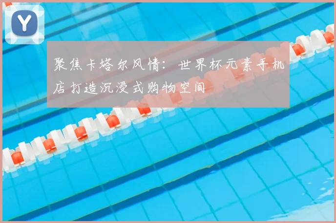 聚焦卡塔尔风情：世界杯元素手机店打造沉浸式购物空间