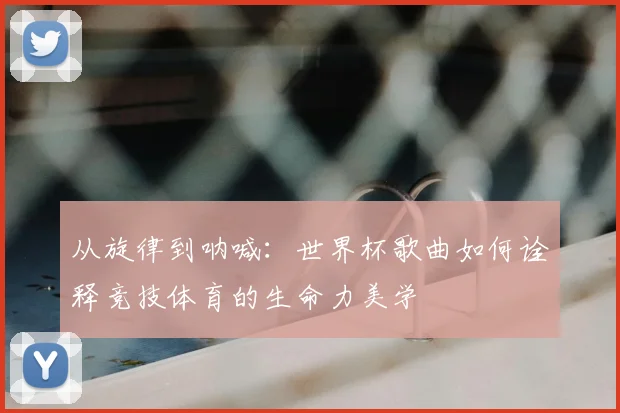 从旋律到呐喊：世界杯歌曲如何诠释竞技体育的生命力美学
