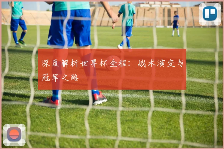 深度解析世界杯全程:战术演变与冠军之路