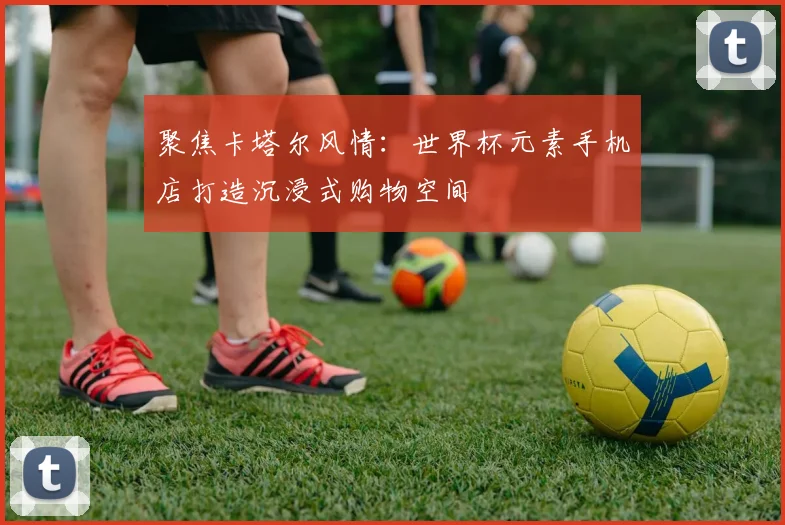 聚焦卡塔尔风情:世界杯元素手机店打造沉浸式购物空间