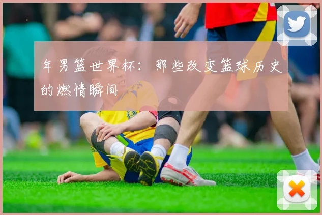 年男篮世界杯:那些改变篮球历史的燃情瞬间