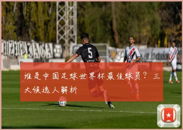 谁是中国足球世界杯最佳球员？三大候选人解析