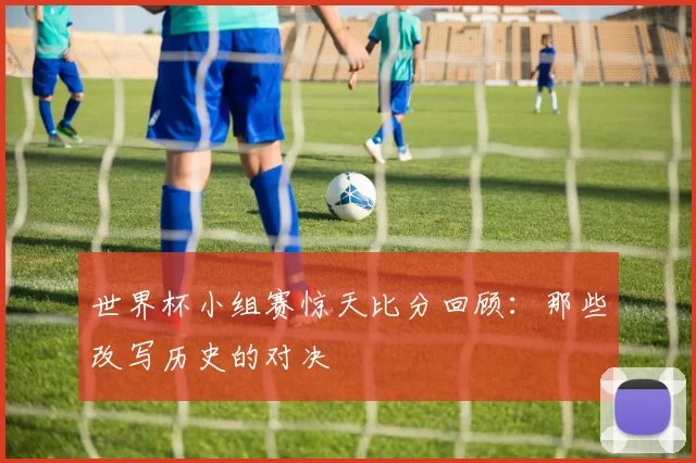 世界杯小组赛惊天比分回顾：那些改写历史的对决