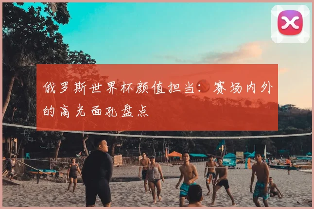 俄罗斯世界杯颜值担当:赛场内外的高光面孔盘点