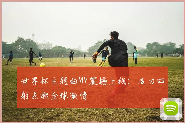 世界杯主题曲MV震撼上线：活力四射点燃全球激情