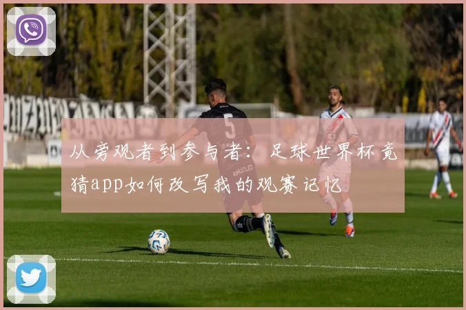 从旁观者到参与者：足球世界杯竟猜app如何改写我的观赛记忆