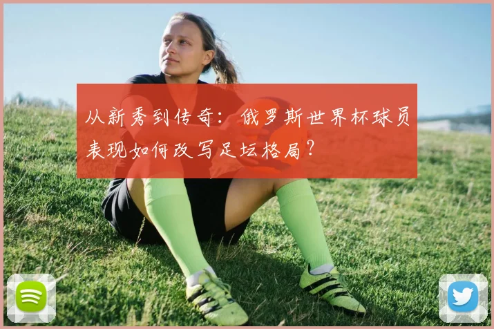 从新秀到传奇：俄罗斯世界杯球员表现如何改写足坛格局？