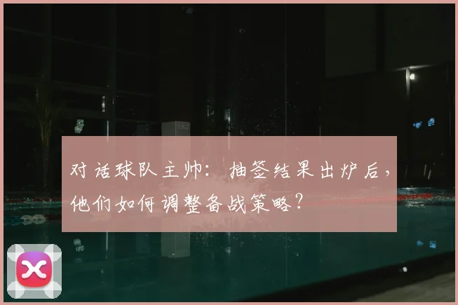 对话球队主帅：抽签结果出炉后，他们如何调整备战策略？