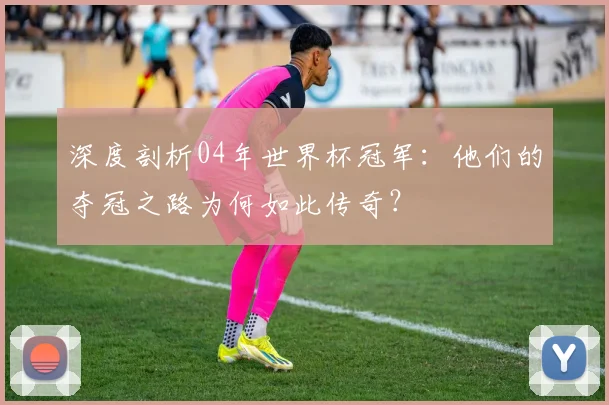 深度剖析04年世界杯冠军：他们的夺冠之路为何如此传奇？