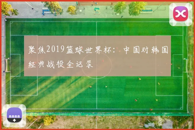 聚焦2019篮球世界杯:中国对韩国经典战役全记录