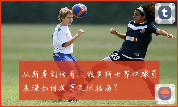 从新秀到传奇：俄罗斯世界杯球员表现如何改写足坛格局？