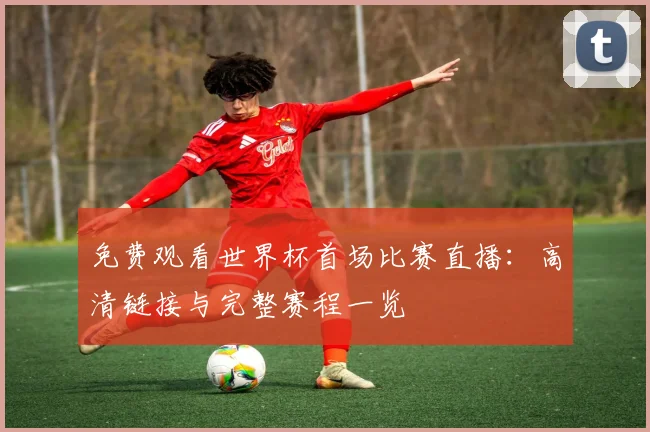 免费观看世界杯首场比赛直播:高清链接与完整赛程一览