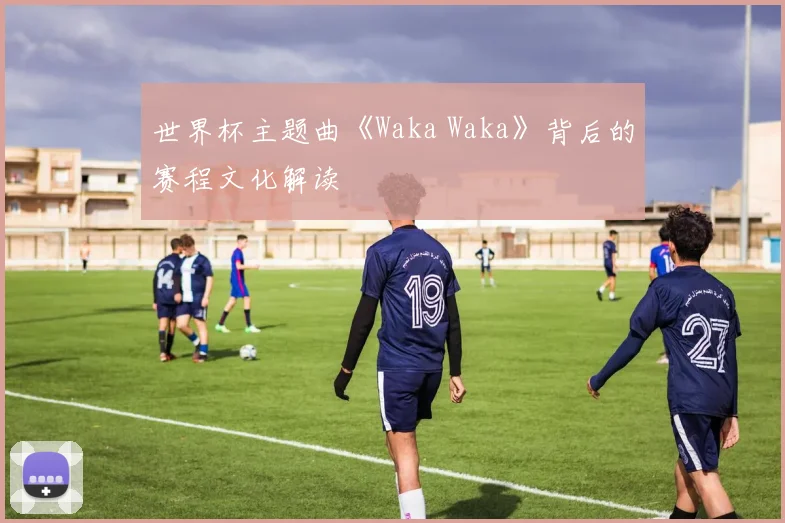 世界杯主题曲《Waka Waka》背后的赛程文化解读