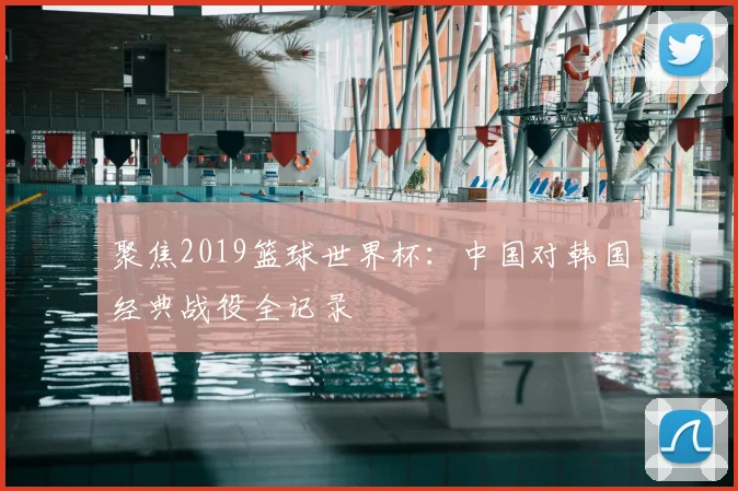 聚焦2019篮球世界杯：中国对韩国经典战役全记录