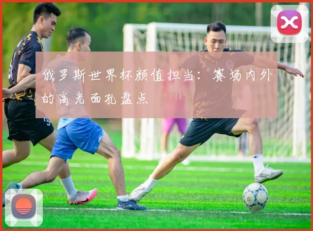 俄罗斯世界杯颜值担当:赛场内外的高光面孔盘点