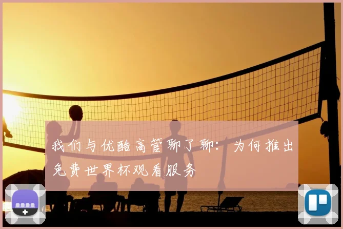 我们与优酷高管聊了聊:为何推出免费世界杯观看服务