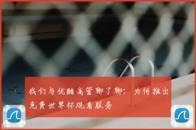 我们与优酷高管聊了聊:为何推出免费世界杯观看服务