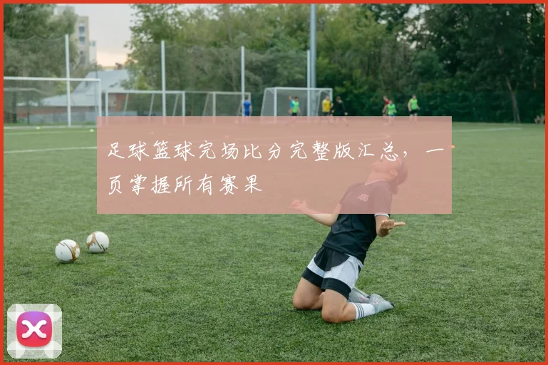 足球篮球完场比分完整版汇总,一页掌握所有赛果