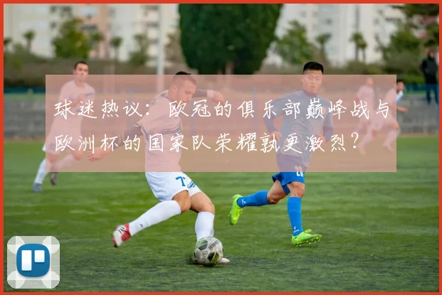 球迷热议：欧冠的俱乐部巅峰战与欧洲杯的国家队荣耀孰更激烈？