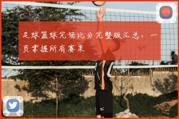 足球篮球完场比分完整版汇总,一页掌握所有赛果