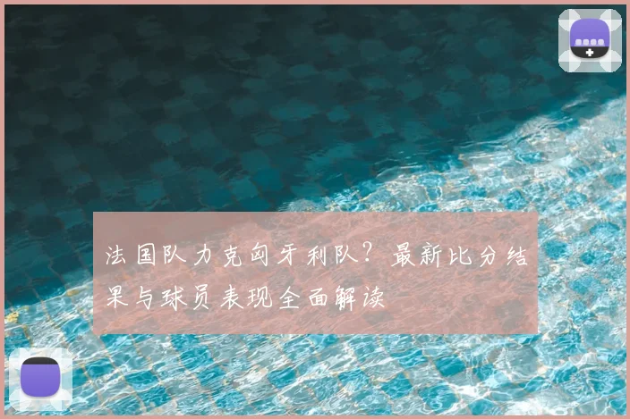 法国队力克匈牙利队？最新比分结果与球员表现全面解读