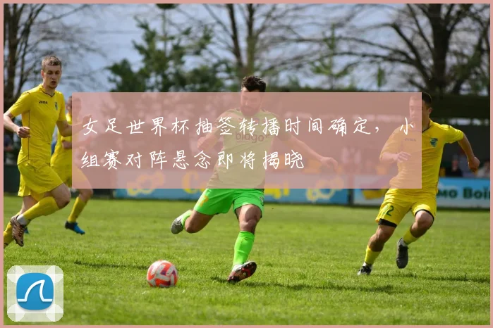 女足世界杯抽签转播时间确定，小组赛对阵悬念即将揭晓