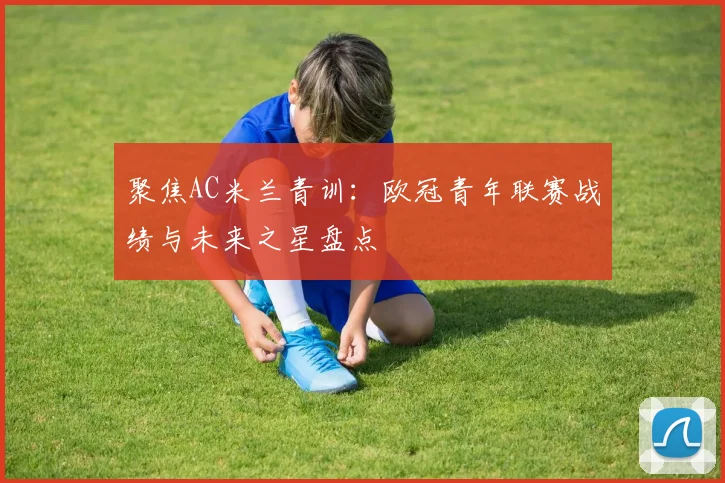 聚焦AC米兰青训：欧冠青年联赛战绩与未来之星盘点