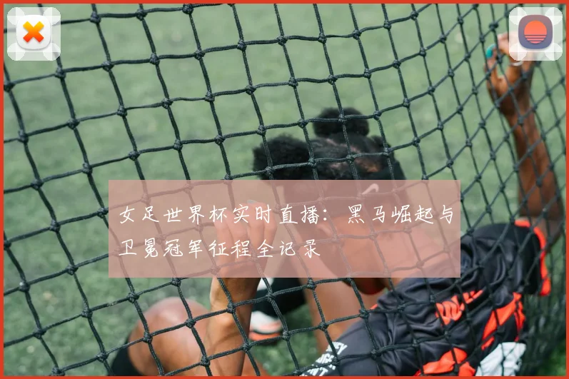 女足世界杯实时直播：黑马崛起与卫冕冠军征程全记录