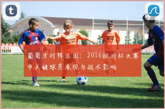 葡萄牙对阵法国：2016欧洲杯决赛中关键球员表现与战术影响