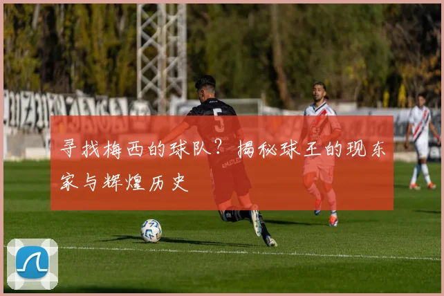 寻找梅西的球队？揭秘球王的现东家与辉煌历史