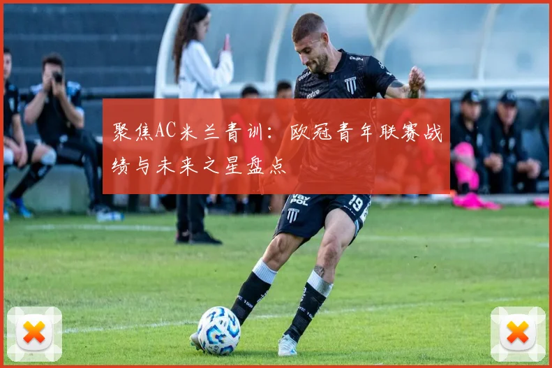 聚焦AC米兰青训：欧冠青年联赛战绩与未来之星盘点