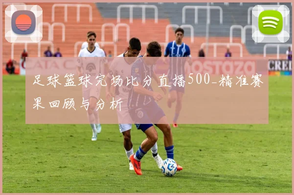 足球篮球完场比分直播500_精准赛果回顾与分析