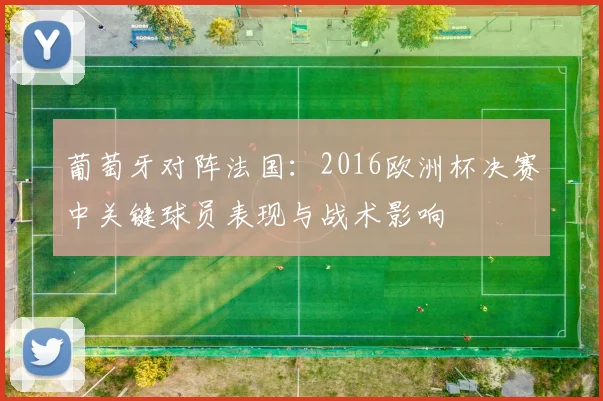 葡萄牙对阵法国：2016欧洲杯决赛中关键球员表现与战术影响