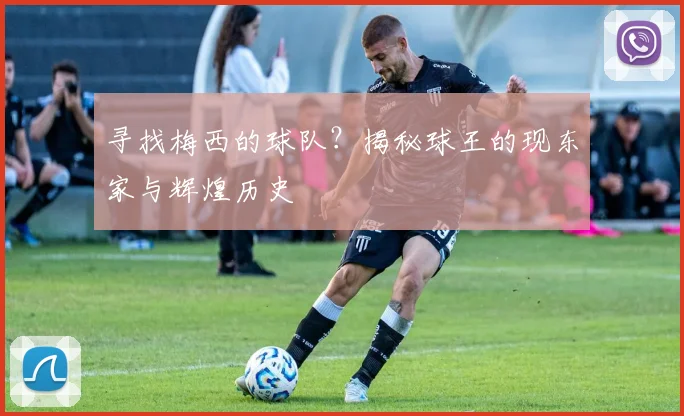 寻找梅西的球队？揭秘球王的现东家与辉煌历史
