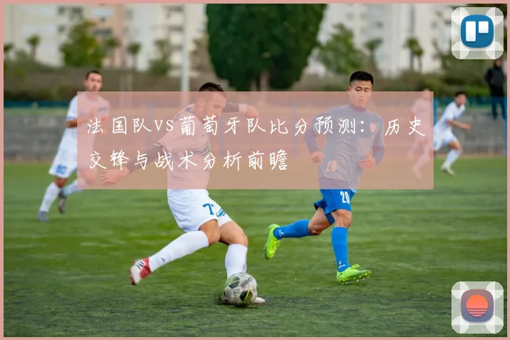 法国队vs葡萄牙队比分预测：历史交锋与战术分析前瞻
