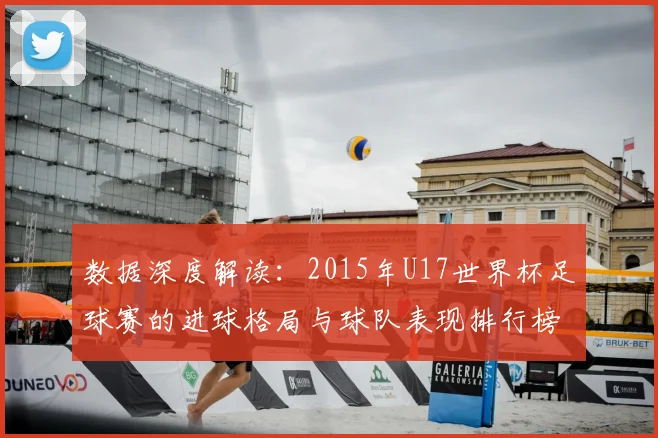 数据深度解读：2015年U17世界杯足球赛的进球格局与球队表现排行榜