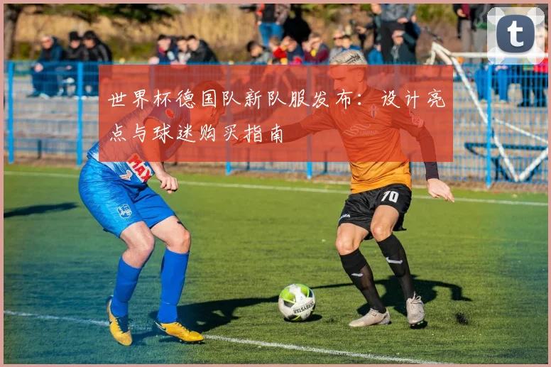 世界杯德国队新队服发布：设计亮点与球迷购买指南