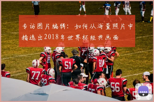 专访图片编辑：如何从海量照片中精选出2018年世界杯经典画面