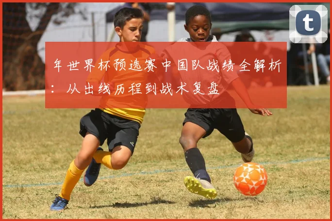 年世界杯预选赛中国队战绩全解析：从出线历程到战术复盘