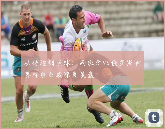 从传控到点球：西班牙vs俄罗斯世界杯经典战深度复盘